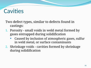 Cavities
Two defect types, similar to defects found in
castings:
1. Porosity - small voids in weld metal formed by
gases entrapped during solidification
 Caused by inclusion of atmospheric gases, sulfur
in weld metal, or surface contaminants
2. Shrinkage voids - cavities formed by shrinkage
during solidification
93
 