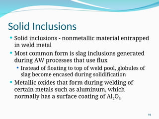 Solid Inclusions
 Solid inclusions - nonmetallic material entrapped
in weld metal
 Most common form is slag inclusions generated
during AW processes that use flux
 Instead of floating to top of weld pool, globules of
slag become encased during solidification
 Metallic oxides that form during welding of
certain metals such as aluminum, which
normally has a surface coating of Al2O3
94
 