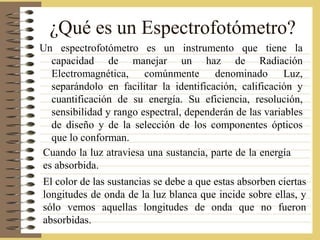 ¿Qué es un Espectrofotómetro?
Un espectrofotómetro es un instrumento que tiene la
capacidad de manejar un haz de Radiación
Electromagnética, comúnmente denominado Luz,
separándolo en facilitar la identificación, calificación y
cuantificación de su energía. Su eficiencia, resolución,
sensibilidad y rango espectral, dependerán de las variables
de diseño y de la selección de los componentes ópticos
que lo conforman.
Cuando la luz atraviesa una sustancia, parte de la energía
es absorbida.
El color de las sustancias se debe a que estas absorben ciertas
longitudes de onda de la luz blanca que incide sobre ellas, y
sólo vemos aquellas longitudes de onda que no fueron
absorbidas.
 
