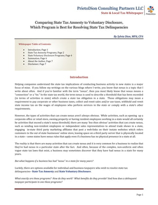 PrietoDion Consulting Partners LLC
State & Local Tax Whitepaper
Comparing State Tax Amnesty to Voluntary Disclosure,
Which Program is Best for Resolving State Tax Delinquencies
By Sylvia Dion, MPA, CPA
Page 1
Introduction
Helping companies understand the state tax implications of conducting business activity in new states is a major
focus of mine. If you follow my writings on the various blogs where I write, you know that nexus is a topic that I
write about often. And if you’re familiar with the term “nexus”, then you most likely know that nexus means a
“connection” or a “tie.” In the state tax world, the term nexus is used to describe a threshold that has been exceeded
(in terms of activities in state) which create a state tax obligation in a state. Those obligations may mean a
requirement to pay corporate or other business taxes, collect and remit sales and/or use taxes, withhold and remit
state income tax on the wages of employees who perform services in the state or comply with a state’s other
requirements.
However, the types of activities that can create nexus aren’t always obvious. While activities, such as opening up a
corporate office or retail store, owning property or having resident employees working in a state would all certainly
be activities that exceed a state’s nexus threshold, there are many ‘less than obvious’ activities that can create nexus,
such as sending non-resident employees or independent sales representatives to attend trade shows in a state,
engaging in-state third party marketing affiliates that post a web-links on their instate websites which refers
customers to the out of state businesses’ online store, leasing space on a third party server that is physically located
in a state – some states have nexus rules that apply even if a business has no physical presence in a state at all.
The reality is that there are many activities that can create nexus and it is very common for a business to realize that
they’ve had nexus in a particular state after the fact. And often, because of the complex, non-uniform and often
vague state tax laws that exist, a business may sometimes discover that they have had nexus in a state for many
years.
But what happens if a business has had “nexus” in a state for many years?
Luckily, there are options available for individual and business taxpayers who wish to resolve state tax
delinquencies– State Tax Amnesty and State Voluntary Disclosure.
What exactly are these programs? How do they work? What benefits do they provide? And how does a delinquent
taxpayer participate in one these programs?
Whitepaper Table of Contents:
• Introduction, Page 1
• State Tax Amnesty Programs, Page 2
• State Voluntary Disclosure Programs, Page 4
• Summation, Page 6
• About the Author, Page 7
• Disclaimer, Page 7
 