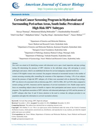 Ivy Union Publishing | http: //www.ivyunion.org December 10, 2016 | Volume 4 | Issue 1
Thumoju S et al. American Journals of Cancer Biology 2016, 4:6-15
7
6
Page 1 of 12
CervicalCancerScreeningPrograminHyderabadand
Surrounding Peri-urbanAreas,South India: Prevalenceof
HighRisk HPVSubtypes
Sravya Thumoju1
, Mohammed Khaliq Mohiuddin1,2
, Chandrashekhar Sirumalla4
,
Vittel Uma Rani 6
, Mahjabeen Salma 5
, Yog Raj Ahuja1
, Qurratulain Hasan1,2
, Vasavi Mohan1,2,3*
1
Department of Genetics and Molecular Medicine,
Vasavi Medical and Research Centre, Hyderabad, India
2
Department of Genetics and Molecular Medicine, Kamineni Hospitals, Hyderabad, India
3
Hansgene Cancer Foundation, Hyderabad, India
4
Department of Pathology, Kakatiya Medical College, Warangal, India
5
Department of Pathology, Yashoda Hospitals, Hyderabad, India
6
Department of Gynaecology, Vasavi Medical and Research Centre, Hyderabad, India
Research Article
Keywords: Cervical; Pap cytology; HPV; High-risk subtypes
Received: November 1, 2016; Accepted: November 24, 2016; Published: December 10, 2016
Competing Interests: The authors have declared that no competing interests exist.
Copyright: 2016 Mohan V et al. This is an open-access article distributed under the terms of the Creative Commons
Attribution License, which permits unrestricted use, distribution, and reproduction in any medium, provided the original
author and source are credited.
*Correspondence to: Vasavi Mohan, Department of Genetics and Molecular Medicine, Vasavi Medical and Research
Centre, Hyderabad, Inida
E-mail: greenpastures@gmail.com
Abstract
Our work was aimed at (I) identifying women with abnormal cervix upon visual inspection and pap cytology
testing (II) determining the presence of HPV infection in the individual, along with sub-typing in severe
pathologies and cancer, which is an established risk factor for cervical malignancy reported world-over.
A total of 530 eligible women were screened. Our program witnessed an incremental increase in the number of
women accessing screening after counselling for awareness of the importance of testing. 1.8% of our subjects
showed the presence of high-risk HPV subtypes; all of them were associated with an abnormal Pap cytology.
HPV was shown to be associated with an infectious pap, RCC, ASCUS, HSIL, SCC (p<0.05) when compared to
normal cytology (p=0.05). Awareness and the importance of cervical examination is low. Health camps need to
focus on counselling subjects about its benefits to improve their participation and ensure success of screening
programs. The significant association of HPV infection with abnormal pathologies (p=0.05) and the presence of
hr-HPV subtypes other than 16 and 18 draws attention to the need to evaluate the subtypes prevalent in our
population and apply this information to cervical vaccination schemes.
American Journal of Cancer Biology
http://ivyunion.org/index.php/ajcb/
 