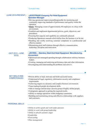 Curriculum Vitae MICHELLE MAMDOUH
PERSONAL SKILLS
▪Ability to achive goals and work under pressure.
▪Ability to work with group leadership.
▪Ability to absorb customrs anger.
▪Leadership.
▪Forecasting.
▪Time management.
Page 2 / 3
(JUNE 2015-PRESENT )
(OCT 2013 – JUNE
2015)
-JESSYTRADE Company For Hotel Equipment .
Operation Manager.
▪Driving operational improvementsResponsible for monitoring and
continually improving standards of performance and quality within the
operation.
▪Duties: Managing a team of approximately 80 employees in a busy work
environment.
▪Establish and implement departmental policies, goals, objectives, and
procedures.
▪Ensuring that capacity and capability are continually planned.
▪Producing Operations manuals which define how the business is to be run.
▪Handling and swiftly resolving customer complaints in a professional and
effective manner
▪Maintaining good staff relations through effective communication,
leadership, discipline and motivation.
-JESTEEL – Stainless Steel And Hotel Equipment Manufacturing .
Accountant.
▪Optimized and amanaged spending through collaboration with key business
leaders .
▪Creating, managing and analysing performance data and other information.
▪Investigating and understanding the problems and solve it .
KEY SKILLS AND
COMPETENCIES
▪Proven ability to lead, motivate and build successful teams.
▪Understand all legal, regulatory, information security and compliance
requirements.
▪Achieving targets in a dynamic and complex business environment.
▪Team leading & people development skills.
▪Able to manage and develop a diverse group of highly skilled people.
▪A pragmatic approach to getting the required results.
▪Ability to manage operations within budgetary constraints.
▪Building and maintaining strong and effective relationships with suppliers
and customers.
 