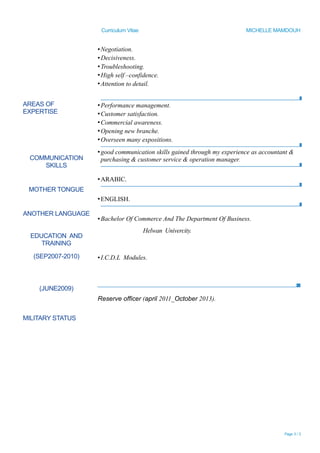 Curriculum Vitae MICHELLE MAMDOUH
▪Negotiation.
▪Decisiveness.
▪Troubleshooting.
▪High self –confidence.
▪Attention to detail.
AREAS OF
EXPERTISE
COMMUNICATION
SKILLS
MOTHER TONGUE
ANOTHER LANGUAGE
EDUCATION AND
TRAINING
(SEP2007-2010)
(JUNE2009)
MILITARY STATUS
▪Performance management.
▪Customer satisfaction.
▪Commercial awareness.
▪Opening new branche.
▪Overseen many expositions.
▪good communication skills gained through my experience as accountant &
purchasing & customer service & operation manager.
▪ARABIC.
▪ENGLISH.
▪Bachelor Of Commerce And The Department Of Business.
Helwan Univercity.
▪I.C.D.L Modules.
Reserve officer (april 2011_October 2013).
Page 3 / 3
 