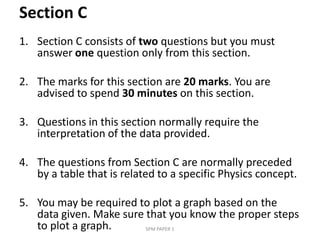 Section C,[object Object],Section C consists of two questions but you must answer one question only from this section. ,[object Object],The marks for this section are 20 marks. You are advised to spend 30 minutes on this section. ,[object Object],Questions in this section normally require the interpretation of the data provided. ,[object Object],The questions from Section C are normally preceded by a table that is related to a specific Physics concept. ,[object Object],You may be required to plot a graph based on the data given. Make sure that you know the proper steps to plot a graph. ,[object Object],SPM PAPER 1,[object Object]