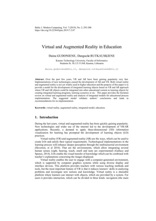 Baltic J. Modern Computing, Vol. 7 (2019), No. 2, 293-300
https://doi.org/10.22364/bjmc.2019.7.2.07
Virtual and Augmented Reality in Education
Daina GUDONIENE, Danguole RUTKAUSKIENE
Kaunas Technology University, Faculty of Informatics
Studentu St. 50, LT-51368, Kaunas, Lithuania
daina.gudoniene@ktu.lt, danguole.rutkauskiene@ktu.lt
Abstract. Over the past few years, VR and AR have been gaining popularity very fast.
Implementations of new technologies caused the development of AR and VR. Both virtual reality
and augmented reality is not yet widely used in higher education and the purpose of this paper is to
provide a model for the development of integrated learning objects based on VR and AR approach
where VR and AR objects could be integrated into other educational content as learning objects by
creating integrated learning programs, learning scenarios or etc. This paper provides the literature
review on virtual and augmented reality and analysis of integrated models for educational process
implementation. The suggested model validates authors’ conclusions and leads to
recommendations for its implementation.
Keywords: virtual reality, augmented reality, integrated model, education.
1. Introduction
During the last years, virtual and augmented reality has been quickly gaining popularity.
New technologies and wider use of the internet led to the development of VR/AR
applications. Recently, a demand to apply three-dimensional (3D) information
visualization for learning has prompted the development of learning objects (LO)
practices.
Virtual reality (VR) and augmented reality (AR) are the ways, which can be used to
create LOs and satisfy their typical requirements. Technological implementations in the
learning process will enhance deeper perception through the multisensorial environment
(Heverton, et al 2016). That are the environments, which allow integrating several
human senses (sight, hearing, touch, smell and taste are experimental) (Gallace and
Spence, 2014). LOs enable the visual transfer of knowledge which can be combined with
teacher‘s explanations concerning the images displayed.
Virtual reality enables the user to engage with a computer-generated environment,
which is supported by computer graphics systems while using diverse display and
interface devices. This platform provides teachers with various teaching methods and
tools, but the most important feature of VR is that it induces learners’ skills in analyzing
problems and investigate new notions and knowledge. Virtual reality is a shareable
platform where learners can interact with objects, which are provided by a system. For
users it provides interaction, which can be divided in three kinds: navigation (the main
 