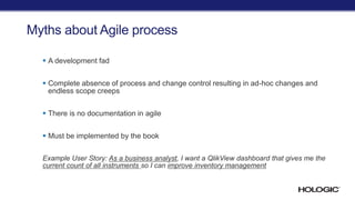 Myths about Agile process
 A development fad
 Complete absence of process and change control resulting in ad-hoc changes and
endless scope creeps
 There is no documentation in agile
 Must be implemented by the book
Example User Story: As a business analyst, I want a QlikView dashboard that gives me the
current count of all instruments so I can improve inventory management
 