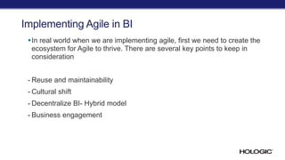 Implementing Agile in BI
In real world when we are implementing agile, first we need to create the
ecosystem for Agile to thrive. There are several key points to keep in
consideration
- Reuse and maintainability
- Cultural shift
- Decentralize BI- Hybrid model
- Business engagement
 