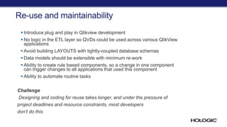 Re-use and maintainability
 Introduce plug and play in Qlikview development
 No logic in the ETL layer so QVDs could be used across various QlikView
applications
 Avoid building LAYOUTS with tightly-coupled database schemas
 Data models should be extensible with minimum re-work
 Ability to create rule based components, so a change in one component
can trigger changes to all applications that used this component
 Ability to automate routine tasks
Challenge
Designing and coding for reuse takes longer, and under the pressure of
project deadlines and resource constraints, most developers
don’t do this
 