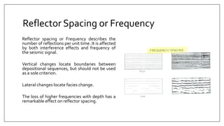 Reflector Spacing or Frequency
Reflector spacing or Frequency describes the
number of reflections per unit time. It is affected
by both interference effects and frequency of
the seismic signal.
Vertical changes locate boundaries between
depositional sequences, but should not be used
as a sole criterion.
Lateral changes locate facies change.
The loss of higher frequencies with depth has a
remarkable effect on reflector spacing.
 