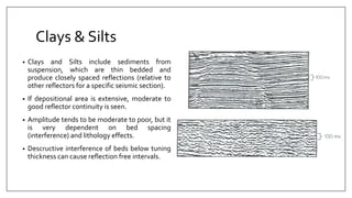 Clays & Silts
• Clays and Silts include sediments from
suspension, which are thin bedded and
produce closely spaced reflections (relative to
other reflectors for a specific seismic section).
• If depositional area is extensive, moderate to
good reflector continuity is seen.
• Amplitude tends to be moderate to poor, but it
is very dependent on bed spacing
(interference) and lithology effects.
• Descructive interference of beds below tuning
thickness can cause reflection free intervals.
 