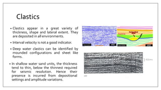 Clastics
• Clastics appear in a great variety of
thickness, shape and lateral extent. They
are deposited in all environments.
• Interval velocity is not a good indicator.
• Deep water clastics can be identified by
mounded configurations and sheet like
forms.
• In shallow water sand units, the thickness
tend to thin, below the thinnest required
for seismic resolution. Hence their
presence is incurred from depositional
settings and amplitude variations.
 