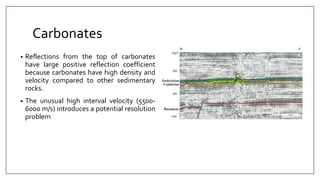 Carbonates
• Reflections from the top of carbonates
have large positive reflection coefficient
because carbonates have high density and
velocity compared to other sedimentary
rocks.
• The unusual high interval velocity (5500-
6000 m/s) introduces a potential resolution
problem
 
