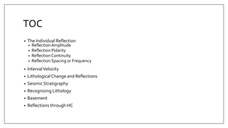 TOC
• The Individual Reflection
• Reflection Amplitude
• Reflection Polarity
• Reflection Continuity
• Reflection Spacing or Frequency
• IntervalVelocity
• LithologicalChange and Reflections
• Seismic Stratigraphy
• Recognizing Lithology
• Basement
• Reflections through HC
 