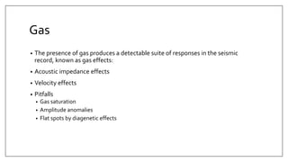 Gas
• The presence of gas produces a detectable suite of responses in the seismic
record, known as gas effects:
• Acoustic impedance effects
• Velocity effects
• Pitfalls
• Gas saturation
• Amplitude anomalies
• Flat spots by diagenetic effects
 