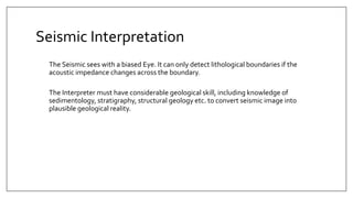 Seismic Interpretation
The Seismic sees with a biased Eye. It can only detect lithological boundaries if the
acoustic impedance changes across the boundary.
The Interpreter must have considerable geological skill, including knowledge of
sedimentology, stratigraphy, structural geology etc. to convert seismic image into
plausible geological reality.
 
