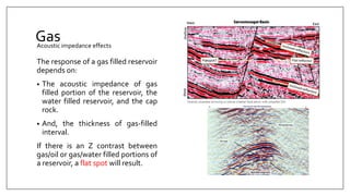 Gas
The response of a gas filled reservoir
depends on:
• The acoustic impedance of gas
filled portion of the reservoir, the
water filled reservoir, and the cap
rock.
• And, the thickness of gas-filled
interval.
If there is an Z contrast between
gas/oil or gas/water filled portions of
a reservoir, a flat spot will result.
Acoustic impedance effects
 