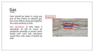 Gas
Care should be taken in using any
one of the criteria to identify gas,
the more effects observed together,
the more certainty is built.
Gas saturation: It only takes a
saturation of 5% to cause an
amplitude anomaly in porous sand.
Sands with such low saturation
would flow only water if tested by
well.
Pitfalls
Bright Spot
 