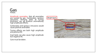 Gas
Amplitude anomalies: Not all anomalies
are caused by gas. Carbonates, igneous
intrusions, thinning beds at tuning
thickness, can all produce anomalously
high amplitude effects.
Carbonates and igneous intrusions would
cause positive anomalies
Tuning effects are both high amplitude
and positive RC
Coal beds can also cause high amplitude
but negative RC
Care must be taken.
Pitfalls
Bright Spot
 