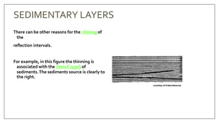 SEDIMENTARY LAYERS
There can be other reasons for the thinning of
the
reflection intervals.
For example, in this figure the thinning is
associated with the limited supply of
sediments.The sediments source is clearly to
the right.
 