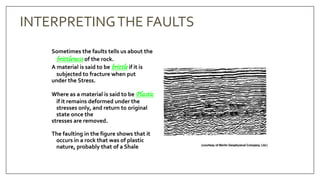 Sometimes the faults tells us about the
brittleness of the rock.
A material is said to be brittle if it is
subjected to fracture when put
under the Stress.
Where as a material is said to be Plastic
if it remains deformed under the
stresses only, and return to original
state once the
stresses are removed.
The faulting in the figure shows that it
occurs in a rock that was of plastic
nature, probably that of a Shale
INTERPRETINGTHE FAULTS
 