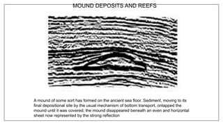 MOUND DEPOSITS AND REEFS
A mound of some sort has formed on the ancient sea floor. Sediment, moving to its
final depositional site by the usual mechanism of bottom transport, onlapped the
mound until it was covered; the mound disappeared beneath an even and horizontal
sheet now represented by the strong reflection
 