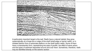 A particularly important target is the reef. Reefs have a natural habitat; they grow
systematically at a hinge-line or edge of the shelf (shelf-edge or barrier reefs), or in
isolated fashion from a carbonate platform on the shelf (patch reefs). Some of them
have a characteristic form, representing the style of growth, the effect of wave action,
and the types of sediment deposited around and over them. Sometimes, therefore, reefs
may be identified directly on the seismic section
 