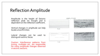 ReflectionAmplitude
Amplitude is the height of Seismic
reflection peak (or trough) and is
dependent on the reflection coefficient.
Vertical changes in amplitude can help
locate unconfirmities
Lateral changes can be used to
distinguish seismic facies
Caution: Interference patterns from
tuning, multiples etc. are responsible
for many amplitude changes observed
in seismic sections.
 