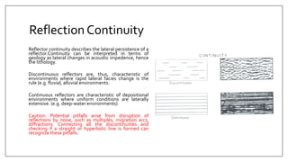 Reflection Continuity
Reflector continuity describes the lateral persistence of a
reflector.Continuity can be interpreted in terms of
geology as lateral changes in acoustic impedence, hence
the lithology.
Discontinuous reflectors are, thus, characteristic of
environments where rapid lateral facies change is the
rule (e.g. fluvial, alluvial environments.
Continuous reflectors are characteristic of depositional
environments where uniform conditions are laterally
extensive. (e.g. deep-water environments)
Caution: Potential pitfalls arise from disruption of
reflections by noise, such as multiples, migration arcs,
diffractions. Connecting all the discontinuities and
checking if a straight or hyperbolic line is formed can
recognize these pitfalls.
 