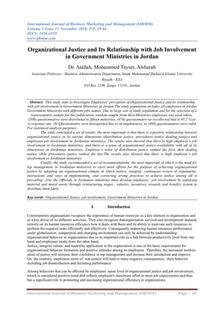 International Journal of Business Marketing and Management (IJBMM)
Volume 3 Issue 11 November 2018, P.P. 49-66
ISSN: 2456-4559
www.ijbmm.com
International Journal of Business Marketing and Management (IJBMM) Page 49
Organizational Justice and Its Relationship with Job Involvement
in Government Ministries in Jordan
Dr. Atallah, Mohammed Tayser, Alsharah
Associate Professor - Business Administration Department, Imam Muhammad IbnSau'd Islamic University
Riyadh - KSA
P.O Box 2196, Zarqa 13110 , Jordan
Abstract: This study aims to Investigate Employees’ perception of Organizational Justice and its relationship
with job involvement in Government Ministries in Jordan.The study population includes all employees in Jordan
Government Ministries with different jobs names. Due to large size of study population and for the selection of a
representative sample for this publication, random sample from theseMinistries employees was used where.
(500) questionnaires were distributed to fifteen ministries, (476) questionnaire we recollected that is 95.2 % as
a response rate. (8) Questionnaire were disregarded due to incompleteness, so (468) questionnaires were valid
For statistical analysis purposes.
The study concluded a set of results; the most important is that there is a positive relationship between
organizational justice in its various dimensions (distribution justice, procedures justice dealing justice) and
employees job involvement in Jordanian ministries. The results also showed that there is high employee’s job
involvement in Jordanian ministries, and there is a sense of organizational justice availability with all of its
dimensions in Jordanian ministries. Employee’s sense of distribution justice ranked the first, then dealing
justice while procedures justice ranked the last.The results also showed that there is high employee’s job
involvement in Jordanian ministries.
Finally, the study recommended a set of recommendations, the most important of which is the need for
top management in Jordanian ministries to exert more efforts for the purpose of achieving organizational
justice by adopting an organizational climate in which justice, integrity, continuous review of regulations,
instructions and ways of implementing, and correcting wrong practices to achieve justice among all is
prevailing. Also the Officials in Jordanian ministries must develop employees job involvement by satisfying
material and moral needs through restructuring wages , salaries, incentives, rewards and benefits system to
distribute them fairly.
Key words: Organizational Justice, job involvement, Government Ministries in Jordan.
I. Introduction
Contemporary organizations recognize the importance of human resources as a key element in organization and
as a key driver of its different activities. They also recognize thatorganization survival and development depends
entirely on its human resources efficiency how it deals with them and its ability to motivate such resources to
perform the required tasks efficiently and effectively. Consequently improving human resources performance
under globalization, competition and changing environment can only be achieved by understanding
organizational behavior in organizations due to its important role as a link between productivity level from one
hand and employees needs from the other hand.
Justice, integrity values and neutrality application in the organization is one of the basic requirements for
organizational behavior formation and positive attitudes among its employees. Therefore, the increased workers
sense of justice will increase their confidence in top management and increase their satisfaction and improve
their behavior.On the contrary, employees sense of non-justice will lead to many negative consequences,
including job dissatisfaction and declining performance.
Among behaviors that can be affected by employees' sense level of organizational justice and job involvement,
which is considered positive trend that reflects employee's maximum effort to meet job requirements and thus
has a significant role in promoting and increasing organizational efficiency in organizations.
 