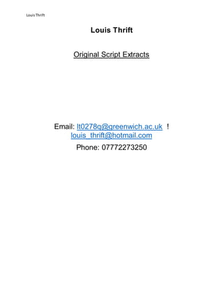 LouisThrift
Louis Thrift
Original Script Extracts
Email: lt0278q@greenwich.ac.uk !
louis_thrift@hotmail.com
Phone: 07772273250
 