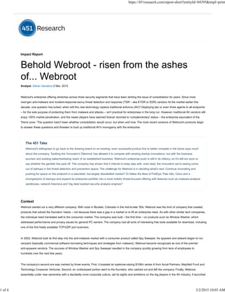 Impact Report
Analyst: Adrian Sanabria 2 Mar, 2015
Webroot's enterprise offering stretches across three security segments that have been skirting the issue of consolidation for years. Since most
next-gen anti-malware and incident-response-savvy threat detection and response (TDR – aka ETDR or EDR) vendors hit the market earlier this
decade, one question has lurked: when will this new technology replace traditional antivirus (AV)? Deploying two or even three agents to all endpoints
– for the sole purpose of protecting them from malware and attacks – isn't practical for enterprises in the long run. However, traditional AV vendors still
enjoy 100% market penetration, and the newer players have seemed forever doomed to 'complementary' status – the enterprise equivalent of the
'friend zone.' The question hasn't been whether consolidation would occur, but when and how. The most recent versions of Webroot's products begin
to answer these questions and threaten to bust up traditional AV's monogamy with the enterprise.
The 451 Take
Webroot's willingness to go back to the drawing board on an existing, even successful product line to better compete in the future says much
about the company. Tackling the 'Innovator's Dilemma' has allowed it to compete with existing startup innovations, but with the business
acumen and existing sales/marketing reach of an established business. Webroot's enterprise push is still in its infancy, so it's still too soon to
say whether the gamble has paid off. The company has shown that it intends to keep step with, even lead, the innovation we're seeing come
out of startups in the threat detection and prevention space. The challenge for Webroot is in deciding what's next. Continue innovating and
pushing for space on the endpoint in a saturated, but largely dissatisfied market? Or follow the likes of FireEye, Palo Alto, Cisco and a
smorgasbord of startups and expand its enterprise portfolio into a more holistic threat-focused offering with features such as malware-analysis
sandboxes, network forensics and 'big data'-backed security analysis engines?
Context
Webroot started out a very different company. With roots in Boulder, Colorado in the mid-to-late '90s, Webroot was the kind of company that created
products that solved the founders' needs – not because there was a gap in a market or to fill an enterprise need. As with other similar tech companies,
the individual need translated well to the consumer market. The company was built – the first time – on products such as Window Washer, which
addressed performance and privacy issues for general PC owners. The company had all sorts of interesting free tools available for download, including
one of the first freely available TCP/UDP port scanners.
In 2002, Webroot took its first step into the anti-malware market with a consumer product called Spy Sweeper. As spyware and adware began to run
rampant (basically commercial software borrowing techniques and strategies from malware), Webroot became recognized as one of the premier
anti-spyware vendors. The success of Window Washer and Spy Sweeper resulted in the company quickly growing from tens of employees to
hundreds over the next few years.
The company's second era was marked by three events. First, it boasted an eyebrow-raising $108m series A from Accel Partners, Mayfield Fund and
Technology Crossover Ventures. Second, an undisclosed portion went to the founders, who cashed out and left the company. Finally, Webroot,
essentially under new ownership with a decidedly more corporate culture, set its sights and ambitions on the big players in the AV industry. It launched
https://451research.com/report-short?entityId=84395&tmpl=print
1 of 4 3/2/2015 10:03 AM
 