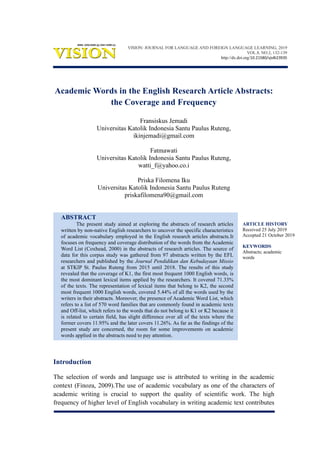 ARTICLE HISTORY
Received 25 July 2019
Accepted 21 October 2019
KEYWORDS
Abstracts; academic
words
Academic Words in the English Research Article Abstracts:
the Coverage and Frequency
Fransiskus Jemadi
Universitas Katolik Indonesia Santu Paulus Ruteng,
ikinjemadi@gmail.com
Fatmawati
Universitas Katolik Indonesia Santu Paulus Ruteng,
watti_f@yahoo.co.i
Priska Filomena Iku
Universitas Katolik Indonesia Santu Paulus Ruteng
priskafilomena90@gmail.com
ABSTRACT
The present study aimed at exploring the abstracts of research articles
written by non-native English researchers to uncover the specific characteristics
of academic vocabulary employed in the English research articles abstracts.It
focuses on frequency and coverage distribution of the words from the Academic
Word List (Coxhead, 2000) in the abstracts of research articles. The source of
data for this corpus study was gathered from 97 abstracts written by the EFL
researchers and published by the Journal Pendidikan dan Kebudayaan Missio
at STKIP St. Paulus Ruteng from 2015 until 2018. The results of this study
revealed that the coverage of K1, the first most frequent 1000 English words, is
the most dominant lexical items applied by the researchers. It covered 71.33%
of the texts. The representation of lexical items that belong to K2, the second
most frequent 1000 English words, covered 5.44% of all the words used by the
writers in their abstracts. Moreover, the presence of Academic Word List, which
refers to a list of 570 word families that are commonly found in academic texts
and Off-list, which refers to the words that do not belong to K1 or K2 because it
is related to certain field, has slight difference over all of the texts where the
former covers 11.95% and the later covers 11.26%. As far as the findings of the
present study are concerned, the room for some improvements on academic
words applied in the abstracts need to pay attention.
Introduction
The selection of words and language use is attributed to writing in the academic
context (Finoza, 2009).The use of academic vocabulary as one of the characters of
academic writing is crucial to support the quality of scientific work. The high
frequency of higher level of English vocabulary in writing academic text contributes
VISION: JOURNAL FOR LANGUAGE AND FOREIGN LANGUAGE LEARNING, 2019
VOL.8, NO.2, 132-139
http://dx.doi.org/10.21580/vjv8i23935
 