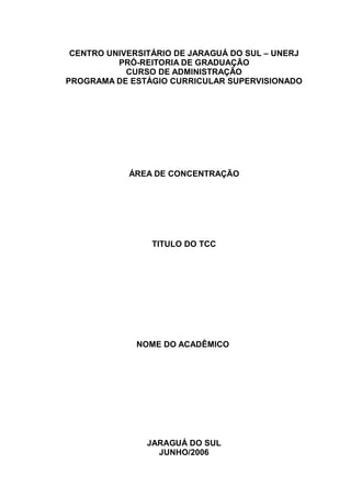 CENTRO UNIVERSITÁRIO DE JARAGUÁ DO SUL – UNERJ
          PRÓ-REITORIA DE GRADUAÇÃO
            CURSO DE ADMINISTRAÇÃO
PROGRAMA DE ESTÁGIO CURRICULAR SUPERVISIONADO




            ÁREA DE CONCENTRAÇÃO




                 TITULO DO TCC




              NOME DO ACADÊMICO




                JARAGUÁ DO SUL
                  JUNHO/2006
 