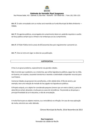 Gabinete do Vereador Raul Jungmann

Rua Princesa Isabel, 410 - Gabinete 16, Boa Vista – Recife/PE - CEP 50050-450 / Fone: (81) 3301-1231

Art. 4°. O valor arrecadado com as multas será revertido ao Fundo Municipal do Meio Ambiente —
FMMA.

Art. 5°. Os agentes públicos, encarregados do cumprimento desta Lei, poderão requisitar o auxílio
da força pública sempre que o infrator criar embaraços ao seu cumprimento.

Art. 6°. O Poder Público terá o prazo de 60 (sessenta) dias para regulamentar a presente Lei.

Art. 7°. Esta Lei entra em vigor na data da sua publicação.

JUSTIFICATIVA
O lixo é um grave problema, especialmente nas grandes cidades.
Não é correto que o pedestre, ou o motorista, que utilize logradouros públicos, jogue lixo no chão,
em bueiros, em sarjetas, causando transtornos e levando a coletividade a dispender recursos para
sua limpeza.
Inúmeras Cidades já aprovaram leis semelhantes, e têm obtido êxito. O Rio de Janeiro, por
exemplo, teve uma redução de metade do lixo jogado nos logradouros públicos.
O Projeto estipula, se o objeto for considerado pequeno (menor que um metro cúbico), a pena de
advertência verbal, deixando a multa para os casos de reincidência. Tal previsão se dá porque a
principal finalidade da Lei é educativa, e não de arrecadação.

A multa ficaria para os objetos maiores, ou a reincidência na infração. Em caso de nova aplicação
de multa, esta teria seu valor dobrado.

Câmara Municipal do Recife, 18 de Novembro de 2013

Raul Jungmann
Vereador da cidade do Recife

 