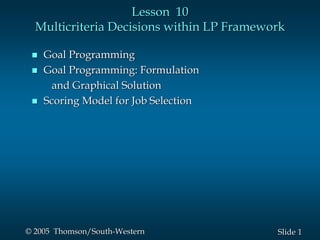 1
Slide
© 2005 Thomson/South-Western
Lesson 10
Multicriteria Decisions within LP Framework
 Goal Programming
 Goal Programming: Formulation
and Graphical Solution
 Scoring Model for Job Selection
 