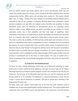 IJISET - International Journal of Innovative Science, Engineering & Technology, Vol. 2 Issue 6, June 2015.
www.ijiset.com
ISSN 2348 – 7968
with user mobile includes user modes options such as active and hibernate mode. The user
mobile also includes options for viewing visitors, turning on the bulb at particular time, two way
communication facility, offline option and activating alarm system etc. This system controls
lights, fans, Tv, Fridge viewing of the house interiors for surveillance purposes and provides an
indication in case of any occurance of intrusion. Wireless based home automation systems
decrease installation cost and effort and enhance system flexibility and scalability. In Home
automation system there are collections of interconnected devices for controlling various
functions within a house. Mobile devices are ideal in providing an user interface in a home
automation system, due to their portability and their wide range of capabilities. Home
Automation is becoming an inevitable thing in our fast developing environment and current life
style. In a situation where there is high level of theft, there is need for better security system.
This tends to utilize the availability of GSM network, mobile phone and electronics circuit to
achieve an automated system which is programmed to work as a thinking device to accomplish
this purpose. To secure it against theft, crime, powerful security system is required not only to
detect but also pre-empts hazards. In this paper the alerting sensors with low-power consumption
are placed where an intruder must pass through. According to the sensor’s signals received by
microcontroller, a call is established to mobile station through a GSM modem and thus warns the
presence of unauthorized user in the home to owner-occupier. This type of systems have a
facility of capturing of the visitors/intruder photographs and sends a copy to the user mail which
is registered.
II. EXISTING METHODOLOGIES
[a] There are many existing technologies which make use of Bluetooth technology to ensure
security and is used to control the home appliances. This type of systems make use of Arduino
Bluetooth board and an interactive python program is used in the cell phone to provide the user
interaction. The I/O ports of the Bluetooth board and relays are used for interfacing with the
devices which are to be controlled. The Bluetooth is a password protected to ensure that the
system is secure and not misused by an intruders. This type of systems has a drawback of the
range around 10 meters only.
[b] There exists some systems which makes use of the dual tone multi frequency used in
telephone lines. System uses standard public-switched telephone lines. The system includes three
components, first is the DTMF receiver and ring detector. The second part is the I/O interface
640
 