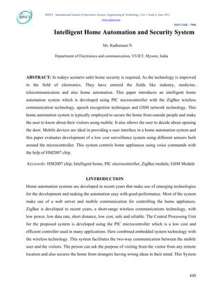 IJISET - International Journal of Innovative Science, Engineering & Technology, Vol. 2 Issue 6, June 2015.
www.ijiset.com
ISSN 2348 – 7968
Intelligent Home Automation and Security System
Ms. Radhamani N
Department of Electronics and communication, VVIET, Mysore, India
ABSTRACT: In todays scenario safer home security is required, As the technology is improved
in the field of electronics. They have entered the fields like industry, medicine,
telecommunication and also home automation. This paper introduces an intelligent home
automation system which is developed using PIC microcontroller with the ZigBee wireless
communication technology, speech recognition techniques and GSM network technology. This
home automation system is typically employed to secure the home from outside people and make
the user to know about their visitors using mobile. It also allows the user to decide about opening
the door. Mobile devices are ideal in providing a user interface in a home automation system and
this paper evaluates development of a low cost surveillance system using different sensors built
around the microcontroller. This system controls home appliances using voice commands with
the help of HM2007 chip.
Keywords: HM2007 chip, Intelligent home, PIC microcontroller, ZigBee module, GSM Module
I.INTRODUCTION
Home automation systems are developed in recent years that make use of emerging technologies
for the development and making the automation easy with good performance. Most of the system
make use of a web server and mobile communication for controlling the home appliances.
ZigBee is developed in recent years, a short-range wireless communications technology, with
low power, low data rate, short distance, low cost, safe and reliable. The Central Processing Unit
for the proposed system is developed using the PIC microcontroller which is a low cost and
efficient controller used in many applications. Here combined embedded system technology with
the wireless technology. This system facilitates the two-way communication between the mobile
user and the visitors. The person can ask the purpose of visiting from the visitor from any remote
location and also secures the home from strangers having wrong ideas in their mind. This System
639
 