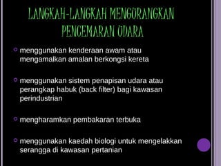LANGKAH-LANGKAH MENGURANGKAN
            PENCEMARAN UDARA
   menggunakan kenderaan awam atau
    mengamalkan amalan berkongsi kereta

   menggunakan sistem penapisan udara atau
    perangkap habuk (back filter) bagi kawasan
    perindustrian

   mengharamkan pembakaran terbuka

   menggunakan kaedah biologi untuk mengelakkan
    serangga di kawasan pertanian
 