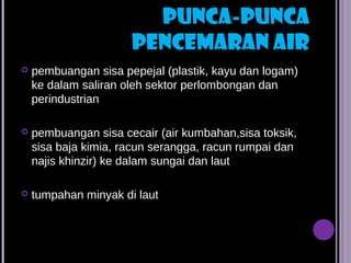 PUNCA-PUNCA
                      PENCEMARAN AIR
   pembuangan sisa pepejal (plastik, kayu dan logam)
    ke dalam saliran oleh sektor perlombongan dan
    perindustrian

   pembuangan sisa cecair (air kumbahan,sisa toksik,
    sisa baja kimia, racun serangga, racun rumpai dan
    najis khinzir) ke dalam sungai dan laut

   tumpahan minyak di laut
 