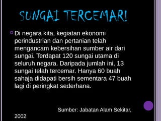 SUNGAI TERCEMAR!
 Dinegara kita, kegiatan ekonomi
 perindustrian dan pertanian telah
 mengancam kebersihan sumber air dari
 sungai. Terdapat 120 sungai utama di
 seluruh negara. Daripada jumlah ini, 13
 sungai telah tercemar. Hanya 60 buah
 sahaja didapati bersih sementara 47 buah
 lagi di peringkat sederhana.


               Sumber: Jabatan Alam Sekitar,
 2002
 