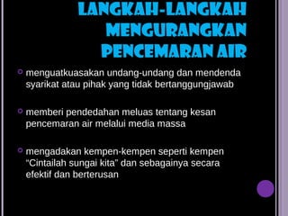 LANGKAH-LANGKAH
                  MENGURANGKAN
                 PENCEMARAN AIR
   menguatkuasakan undang-undang dan mendenda
    syarikat atau pihak yang tidak bertanggungjawab

   memberi pendedahan meluas tentang kesan
    pencemaran air melalui media massa

   mengadakan kempen-kempen seperti kempen
    “Cintailah sungai kita” dan sebagainya secara
    efektif dan berterusan
 