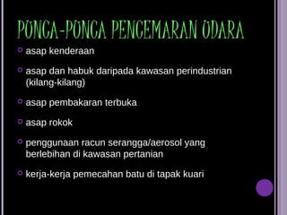PUNCA-PUNCA PENCEMARAN UDARA
   asap kenderaan
   asap dan habuk daripada kawasan perindustrian
    (kilang-kilang)
   asap pembakaran terbuka
   asap rokok
   penggunaan racun serangga/aerosol yang
    berlebihan di kawasan pertanian
   kerja-kerja pemecahan batu di tapak kuari
 