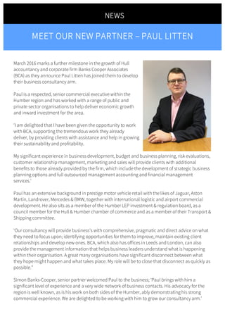 March 2016 marks a further milestone in the growth of Hull
accountancy and corporate firm Banks Cooper Associates
(BCA) as they announce Paul Litten has joined them to develop
their business consultancy arm.
Paul is a respected, senior commercial executive within the
Humber region and has worked with a range of public and
private sector organisations to help deliver economic growth
and inward investment for the area.
‘I am delighted that I have been given the opportunity to work
with BCA, supporting the tremendous work they already
deliver, by providing clients with assistance and help in growing
their sustainability and profitability.
My significant experience in business development, budget and business planning, risk evaluations,
customer relationship management, marketing and sales will provide clients with additional
benefits to those already provided by the firm, which include the development of strategic business
planning options and full outsourced management accounting and financial management
services.‘
Paul has an extensive background in prestige motor vehicle retail with the likes of Jaguar, Aston
Martin, Landrover, Mercedes & BMW, together with international logistic and airport commercial
development. He also sits as a member of the Humber LEP investment & regulation board, as a
council member for the Hull & Humber chamber of commerce and as a member of their Transport &
Shipping committee.
‘Our consultancy will provide business’s with comprehensive, pragmatic and direct advice on what
they need to focus upon; identifying opportunities for them to improve, maintain existing client
relationships and develop new ones. BCA, which also has offices in Leeds and London, can also
provide the management information that helps business leaders understand what is happening
within their organisation. A great many organisations have significant disconnect between what
they hope might happen and what takes place. My role will be to close that disconnect as quickly as
possible.”
Simon Banks-Cooper, senior partner welcomed Paul to the business; ‘Paul brings with him a
significant level of experience and a very wide network of business contacts. His advocacy for the
region is well known, as is his work on both sides of the Humber, ably demonstrating his strong
commercial experience. We are delighted to be working with him to grow our consultancy arm.’
NEWS
	
MEET OUR NEW PARTNER – PAUL LITTEN
	
 