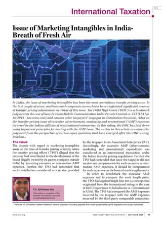 International Taxation
www.icai.org 89THE CHARTERED ACCOUNTANT OCTOBER 2015
Issue of Marketing Intangibles in India-
Breath of Fresh Air
In India, the issue of marketing intangibles has been the most contentious transfer pricing issue. In
the last couple of years, multinational companies across India have confronted significant amount
of transfer pricing adjustments by virtue of this issue. The Delhi High Court ('DHC') in a landmark
judgment in the case of Sony Ericsson Mobile Communication India Private Limited vs. CIT (ITA No.
16/2014 - taxsutra.com) and various other taxpayers1
(engaged in distribution business), ruled on
the transfer pricing issue of excessive advertisement, marketing and promotional ('AMP') expenses
incurred by the Indian affiliate of multinational enterprises. In this ruling, the DHC has laid down
many important principles for dealing with the AMP issue. The author in this article examines this
judgment from the perspective of various open questions that have emerged after this DHC ruling.
Read on...
CA. Ajit Kumar Jain
(The author is a member of the
Institute who may be contacted
at cajainajit@gmail.com.)
by the taxpayer to its Associated Enterprises ('AE').
Accordingly, the excessive AMP (advertisement,
marketing and promotional) expenditure was
considered as an international transaction under
the Indian transfer pricing regulations. Further, the
TPO had contended that since the taxpayer did not
receive any compensation for such excessive or non-
routine AMP expenses, it should be compensated
for such expenses on the basis of arm’s length results.
In order to benchmark the excessive AMP
expenses and to compute the arm’s length price,
the TPO had applied bright line test (a concept that
originated from the international ruling in the case
of DHL Corporation & Subsidiaries vs. Commissioner
in USA). The TPO had compared the AMP expenses
incurred by the taxpayer with the AMP expenses
incurred by the third party comparable companies.
1
There are 17 connected matters related to several taxpayers including appeals and cross appeals filed by the taxpayers and by tax authorities
The Issue
The dispute with regard to marketing intangibles
arose at the time of transfer pricing scrutiny, when
the transfer pricing officer (‘TPO’) alleged that the
taxpayer had contributed in the development of the
brand (legally owned by its parent company outside
India) by incurring excessive or non-routine AMP
expenses. Further, the TPO had contended that
such contribution considered as a service provided
573
 