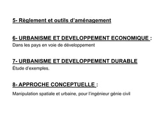5- Règlement et outils d’aménagement
6- URBANISME ET DEVELOPPEMENT ECONOMIQUE :
Dans les pays en voie de développement
7- URBANISME ET DEVELOPPEMENT DURABLE
Étude d’exemples.
8- APPROCHE CONCEPTUELLE :
Manipulation spatiale et urbaine, pour l’ingénieur génie civil
 