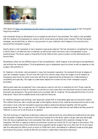 HUE Approach https://en.wikipedia.org/wiki/?search=Great Hair Transplant Surgeon Florida to Hair Transplant
Surgical procedures
Hair transplant drugs has developed to an increased amount than it was yesterday. This really is only probable
with the assistance of progression in science, which comes about just about every moment. The hair transplant
strategies are revised Every so often to carry precision to your methods, which happen to be carried out by
seasoned hair transplant surgeon.
Exactly what is a hair transplant or hair transplant surgical procedures? The hair transplant is completed for spots
in which There's a insufficient hair or baldness as well as hair within the donor side is transplanted to your
essential place. The donor aspect is frequently the hair follicles from various location on the affected person’s
human body.
Nonetheless, there are two different types of hair transplantation, which happen to be autologous transplantation
and artificial hair transplantation. The transplantation type is dependent upon the client as well as depends on the
surgeon who performs it.
Dr. Huebner is the doctor who pioneered in many hair transplant operation. He mastered the best strategies of
your hair transplant surgery. He isn't from the start of his clinical career chose this subject, but he worked as
emergency area doctor for quite some time and then he experienced the enthusiasm for Understanding a
completely new specialty. This eager to understand helped him to learn the art of hair transplant surgical
procedure.
What would make him exceptional? How come persons want to visit him or watching for him? These could be
basically summarized as that Dr. Huebner has carried out much more than one thousand course of action and the
processes are prosperous. The good results price is greater with Dr. Huebner. He has adjusted the lives of Lots of
individuals. They're the incredible factors that make him Particular.
Dr. Huebner designed and utilizing a new approach named HUE or Substantial generate unit extraction system.
This method functions with a simple principal as that highest variety of hair could be extracted and moved to only
one session. Such a the hair transplant surgical procedures need précised hand together with the specific
supporting hands. This is so genuine for Dr. Huebner and his workers staff, who are well skilled and they assist Dr.
Huebner to carry out his do the job at its greatest.
The HUE technique or Significant yield device extraction method works by using Distinctive method than the other
hair transplant strategies. The amount of the tissue faraway from the donor space is larger sized plus the length
from the tissue eradicated also more substantial than what was Employed in the standard strategy for hair
transplant. The HUE or superior produce unit extraction system can extract 30-35 cm2 region at one session. This
exhibits the performance of this method and how experienced the surgeon has to be. Also, the 30-35 cm2 space
with the extracted hair follicle count as much as 10000 hairs, that's remodeled to a different locale and the great
shock about this process, would be that the one session creates these miraculous end result.
 