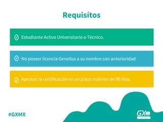 #GXMX
No poseer licencia GeneXus a su nombre con anterioridad
Aprobar la certificación en un plazo máximo de 90 dias.
Estudiante Activo Universitario o Técnico.
Requisítos
 