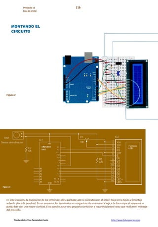 Proyecto 11 116
Bola de cristal
MONTANDO EL
CIRCUITO
Figura 2
En este esquema la disposición de los terminales de la pantalla LCD no coinciden con el orden físico en la figura 2 (montaje
sobre la placa de pruebas). En un esquema, los terminales se reorganizan de una manera lógica de forma que el esquema se
pueda leer con una mayor claridad. Esto puede causar una pequeña confusión a los principiantes hasta que realicen el montaje
del proyecto.
Traducido by Tino Fernández Cueto http://www.futureworkss.com
 