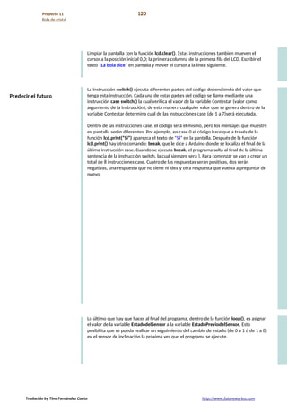 Proyecto 11 120
Bola de cristal
Limpiar la pantalla con la función lcd.clear(). Estas instrucciones también mueven el
cursor a la posición inicial 0,0; la primera columna de la primera fila del LCD. Escribir el
texto “La bola dice” en pantalla y mover el cursor a la línea siguiente.
La instrucción switch() ejecuta diferentes partes del código dependiendo del valor que
tenga esta instrucción. Cada una de estas partes del código se llama mediante una
instrucción case switch() la cual verifica el valor de la variable Contestar (valor como
argumento de la instrucción); de esta manera cualquier valor que se genera dentro de la
variable Contestar determina cual de las instrucciones case (de 1 a 7)será ejecutada.
Dentro de las instrucciones case, el código será el mismo, pero los mensajes que muestre
en pantalla serán diferentes. Por ejemplo, en case 0 el código hace que a través de la
función lcd.print(“Si”) aparezca el texto de “Si” en la pantalla. Después de la función
lcd.print() hay otro comando: break, que le dice a Arduino donde se localiza el final de la
última instrucción case. Cuando se ejecuta break, el programa salta al final de la última
sentencia de la instrucción switch, la cual siempre será }. Para comenzar se van a crear un
total de 8 instrucciones case. Cuatro de las respuestas serán positivas, dos serán
negativas, una respuesta que no tiene ni idea y otra respuesta que vuelva a preguntar de
nuevo.
Lo último que hay que hacer al final del programa, dentro de la función loop(), es asignar
el valor de la variable EstadodelSensor a la variable EstadoPreviodelSensor. Esto
posibilita que se pueda realizar un seguimiento del cambio de estado (de 0 a 1 ó de 1 a 0)
en el sensor de inclinación la próxima vez que el programa se ejecute.
Traducido by Tino Fernández Cueto http://www.futureworkss.com
 