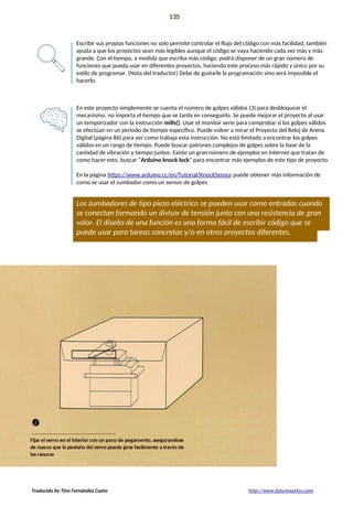 Proyecto 12 135
Mecanismo de bloqueo secreto
Escribir sus propias funciones no solo permite controlar el flujo del código con más facilidad, también
ayuda a que los proyectos sean más legibles aunque el código se vaya haciendo cada vez más y más
grande. Con el tiempo, a medida que escriba más código, podrá disponer de un gran número de
funciones que pueda usar en diferentes proyectos, haciendo este proceso más rápido y único por su
estilo de programar. (Nota del traductor) Debe de gustarle la programación sino será imposible el
hacerlo.
En este proyecto simplemente se cuenta el número de golpes válidos (3) para desbloquear el
mecanismo, no importa el tiempo que se tarda en conseguirlo. Se puede mejorar el proyecto al usar
un temporizador con la instrucción mills(). Usar el monitor serie para comprobar si los golpes válidos
se efectúan en un periodo de tiempo específico. Puede volver a mirar el Proyecto del Reloj de Arena
Digital (página 86) para ver como trabaja esta instrucción. No está limitado a encontrar los golpes
válidos en un rango de tiempo. Puede buscar patrones complejos de golpes sobre la base de la
cantidad de vibración y tiempo juntos. Existe un gran número de ejemplos en Internet que tratan de
como hacer esto, buscar “Arduino knock lock” para encontrar más ejemplos de este tipo de proyecto.
En la página https://www.arduino.cc/en/Tutorial/KnockSensor puede obtener más información de
como se usar el zumbador como un sensor de golpes
Los zumbadores de tipo piezo eléctrico se pueden usar como entradas cuando
se conectan formando un divisor de tensión junto con una resistencia de gran
valor. El diseño de una función es una forma fácil de escribir código que se
puede usar para tareas concretas y/o en otros proyectos diferentes.
Traducido by Tino Fernández Cueto http://www.futureworkss.com
 